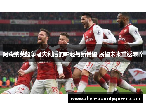阿森纳英超争冠失利后的崛起与新希望 展望未来重返巅峰