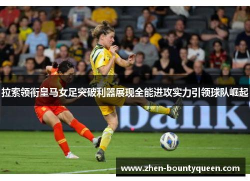 拉索领衔皇马女足突破利器展现全能进攻实力引领球队崛起