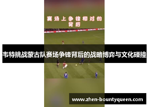 韦特挑战蒙古队赛场争锋背后的战略博弈与文化碰撞